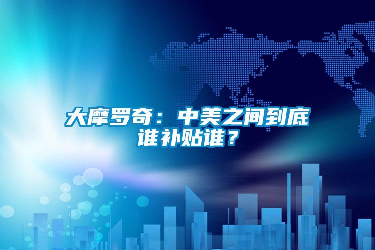 大摩羅奇：中美之間到底誰補貼誰？