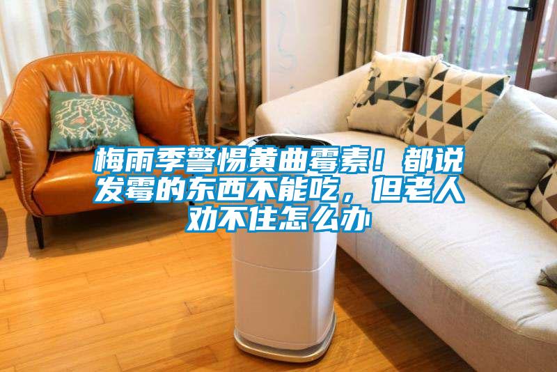 梅雨季警惕黃曲霉素！都說發(fā)霉的東西不能吃，但老人勸不住怎么辦