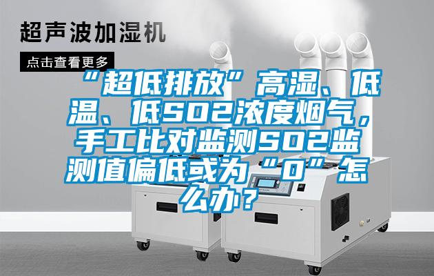 “超低排放”高濕、低溫、低SO2濃度煙氣，手工比對監(jiān)測SO2監(jiān)測值偏低或為“0”怎么辦？