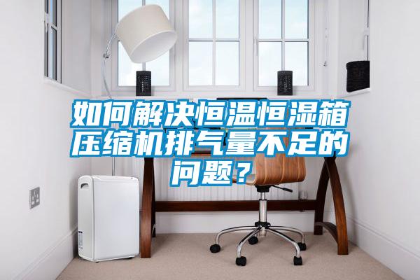 如何解決恒溫恒濕箱壓縮機排氣量不足的問題？