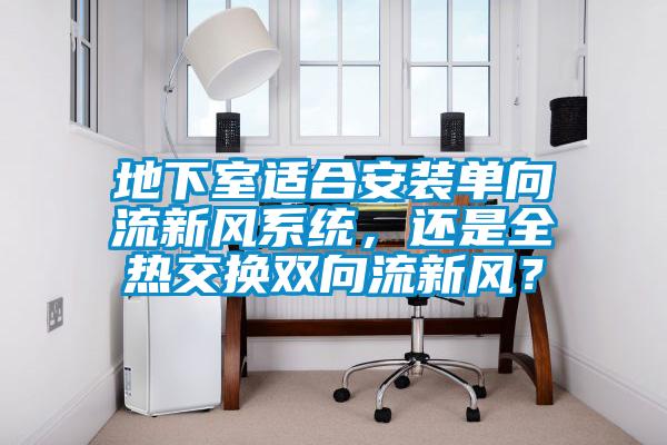 地下室適合安裝單向流新風(fēng)系統(tǒng)，還是全熱交換雙向流新風(fēng)？