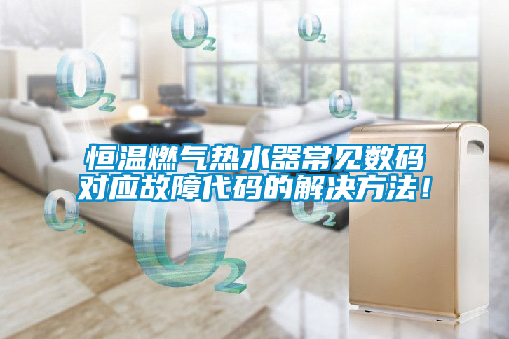 恒溫燃?xì)鉄崴鞒Ｒ姅?shù)碼對(duì)應(yīng)故障代碼的解決方法！