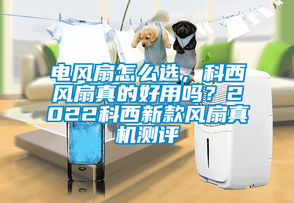 電風(fēng)扇怎么選，科西風(fēng)扇真的好用嗎？2022科西新款風(fēng)扇真機(jī)測(cè)評(píng)