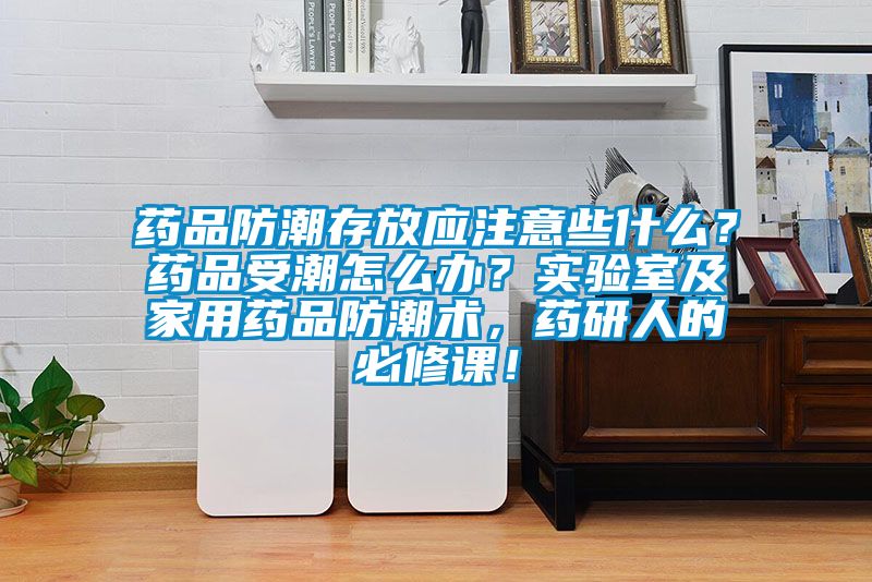 藥品防潮存放應(yīng)注意些什么？藥品受潮怎么辦？實(shí)驗(yàn)室及家用藥品防潮術(shù)，藥研人的必修課！