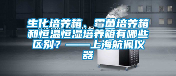 生化培養(yǎng)箱、霉菌培養(yǎng)箱和恒溫恒濕培養(yǎng)箱有哪些區(qū)別？——上海航佩儀器