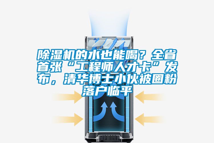 除濕機的水也能喝？全省首張“工程師人才卡”發(fā)布，清華博士小伙被圈粉落戶臨平